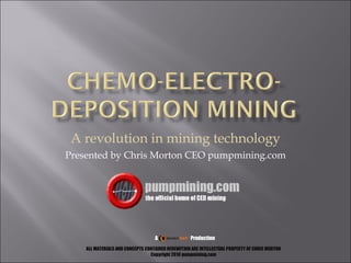 A revolution in mining technology Presented by Chris Morton CEO pumpmining.com A  Production ALL MATERIALS AND CONCEPTS CONTAINED HEREWITHIN ARE INTELLECTUAL PROPERTY OF CHRIS MORTON Copyright 2010 pumpmining.com 