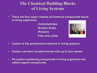 The Chemical Building Blocks
             of Living Systems
• There are four major classes of chemical compounds found
  in living organisms:
                       -Carbohydrates
                       -Nucleic Acids
                       -Proteins
                       -Fats and Lipids

• Carbon is the predominant element in living systems.

• Carbon can form covalent bonds with up to four atoms.

• All carbon-containing compounds in living organisms are
  called organic compounds.
 