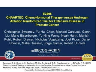<br /><br />E3805<br />CHAARTED: ChemoHormonal Therapy versus Androgen Ablation Randomized Trial for Extensive Disease in Prostate Cancer
Presented By Christopher Sweeney at 2014 ASCO Annual Meeting
Sweeney, C. J., Chen, Y.-H., Carducci, M., Liu, G., Jarrard, D. F., Eisenberger, M., … DiPaola, R. S. (2015).
Chemohormonal Therapy in Metastatic Hormone-Sensitive Prostate Cancer. New England Journal of
Medicine, 373(8), 737–746. https://doi.org/10.1056/NEJMoa1503747
 