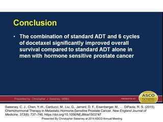 Conclusion
Presented By Christopher Sweeney at 2014 ASCO Annual Meeting
Sweeney, C. J., Chen, Y.-H., Carducci, M., Liu, G., Jarrard, D. F., Eisenberger, M., … DiPaola, R. S. (2015).
Chemohormonal Therapy in Metastatic Hormone-Sensitive Prostate Cancer. New England Journal of
Medicine, 373(8), 737–746. https://doi.org/10.1056/NEJMoa1503747
 
