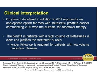 Clinical interpretation
Presented By Christopher Sweeney at 2014 ASCO Annual Meeting
Sweeney, C. J., Chen, Y.-H., Carducci, M., Liu, G., Jarrard, D. F., Eisenberger, M., … DiPaola, R. S. (2015).
Chemohormonal Therapy in Metastatic Hormone-Sensitive Prostate Cancer. New England Journal of
Medicine, 373(8), 737–746. https://doi.org/10.1056/NEJMoa1503747
 