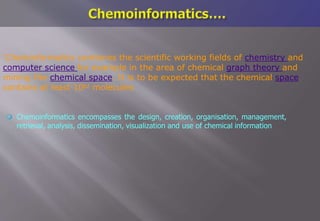  Chemoinformatics encompasses the design, creation, organisation, management,
retrieval, analysis, dissemination, visualization and use of chemical information
'Cheminformatics combines the scientific working fields of chemistry and
computer science for example in the area of chemical graph theory and
mining the chemical space. It is to be expected that the chemical space
contains at least 1062 molecules
 