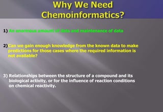 1) An enormous amount of data and maintenance of data
2)Can we gain enough knowledge from the known data to make
predictions for those cases where the required information is
not available?
3) Relationships between the structure of a compound and its
biological activity, or for the influence of reaction conditions
on chemical reactivity.
 