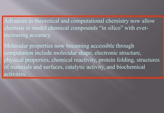 Advances in theoretical and computational chemistry now allow
chemists to model chemical compounds “in silico” with ever-
increasing accuracy.
Molecular properties now becoming accessible through
computation include molecular shape, electronic structure,
physical properties, chemical reactivity, protein folding, structures
of materials and surfaces, catalytic activity, and biochemical
activities.
 