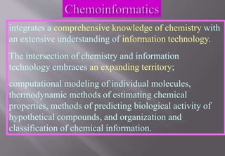 integrates a comprehensive knowledge of chemistry with
an extensive understanding of information technology.
The intersection of chemistry and information
technology embraces an expanding territory;
computational modeling of individual molecules,
thermodynamic methods of estimating chemical
properties, methods of predicting biological activity of
hypothetical compounds, and organization and
classification of chemical information.
 