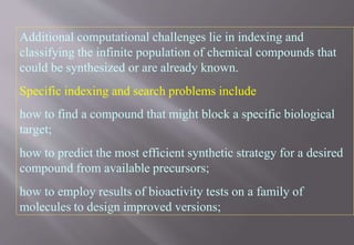 Additional computational challenges lie in indexing and
classifying the infinite population of chemical compounds that
could be synthesized or are already known.
Specific indexing and search problems include
how to find a compound that might block a specific biological
target;
how to predict the most efficient synthetic strategy for a desired
compound from available precursors;
how to employ results of bioactivity tests on a family of
molecules to design improved versions;
 