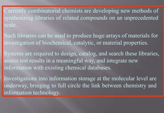 Currently combinatorial chemists are developing new methods of
synthesizing libraries of related compounds on an unprecedented
scale.
Such libraries can be used to produce huge arrays of materials for
investigation of biochemical, catalytic, or material properties.
Systems are required to design, catalog, and search these libraries,
assess test results in a meaningful way, and integrate new
information with existing chemical databases.
Investigations into information storage at the molecular level are
underway, bringing to full circle the link between chemistry and
information technology.
 