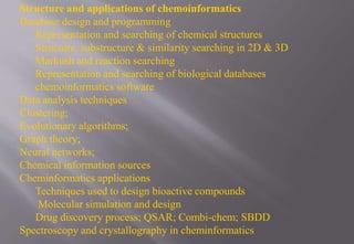 Structure and applications of chemoinformatics
Database design and programming
Representation and searching of chemical structures
Structure, substructure & similarity searching in 2D & 3D
Markush and reaction searching
Representation and searching of biological databases
chemoinformatics software
Data analysis techniques
Clustering;
Evolutionary algorithms;
Graph theory;
Neural networks;
Chemical information sources
Cheminformatics applications
Techniques used to design bioactive compounds
Molecular simulation and design
Drug discovery process; QSAR; Combi-chem; SBDD
Spectroscopy and crystallography in cheminformatics
 