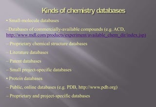 • Small-molecule databases
–Databases of commercially-available compounds (e.g. ACD,
http://www.mdl.com/products/experiment/available_chem_dir/index.jsp)
– Proprietary chemical structure databases
– Literature databases
– Patent databases
– Small project-specific databases
• Protein databases
– Public, online databases (e.g. PDB, http://www.pdb.org)
– Proprietary and project-specific databases
 