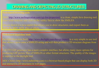 Web-based drawing tools
JME (http://www.molinspiration.com/cgi-bin/properties) is a clean, simple Java drawing tool.
Draw your structure and click on the smiley face to show the SMILES.
Marvin Sketch is a Java applet that allows you to draw structures, and export them as
SMILES, MDL MOL files or others.
Web-based depiction tools
Daylight Depiction Tool (http://www.daylight.com/daycgi/depict) is a very simple to use tool
that allows you to enter a SMILES string and will then produce a 2D structure diagram from
it.
CACTVS GIF generator has a more complex interface, but allows many more options for
producing GIF picture files of SMILES or other format structures. The quality of the images
is superior to the daylight tool.
MDL Chime (http://www.mdlchime.com) is a browser-based plugin that can display both 2D
and interactive 3D structures in web pages.
 