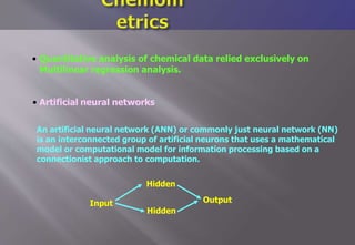 Input
• Quantitative analysis of chemical data relied exclusively on
Multilinear regression analysis.
• Artificial neural networks
An artificial neural network (ANN) or commonly just neural network (NN)
is an interconnected group of artificial neurons that uses a mathematical
model or computational model for information processing based on a
connectionist approach to computation.
Hidden
Hidden
Output
 