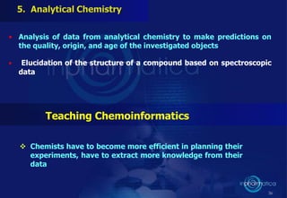 • Analysis of data from analytical chemistry to make predictions on
the quality, origin, and age of the investigated objects
• Elucidation of the structure of a compound based on spectroscopic
data
36
Teaching Chemoinformatics
 Chemists have to become more efficient in planning their
experiments, have to extract more knowledge from their
data
 