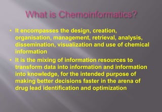• It encompasses the design, creation,
organisation, management, retrieval, analysis,
dissemination, visualization and use of chemical
information
• It is the mixing of information resources to
transform data into information and information
into knowledge, for the intended purpose of
making better decisions faster in the arena of
drug lead identification and optimization
 