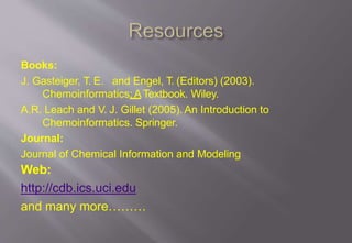 Books:
J. Gasteiger, T. E. and Engel, T. (Editors) (2003).
Chemoinformatics:ATextbook. Wiley.
A.R. Leach and V. J. Gillet (2005). An Introduction to
Chemoinformatics. Springer.
Journal:
Journal of Chemical Information and Modeling
Web:
http://cdb.ics.uci.edu
and many more………
 