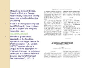 • Throughout the early Sixties,
Chemical Abstracts Service
received very substantial funding
to develop textual and chemical
processing
• Heart of the new processing was
the CAS Registry (now contains
ca. 68M organic and inorganic
molecules – see
http://www.cas.org/)
• Adopted a graph-based
approach: at the heart is a
systematic naming procedure for
chemical graphs: H. L. Morgan
(1965) The generation of a
unique machine description for
chemical structures - a technique
developed at Chemical Abstracts
Service, Journal of Chemical
Documentation 5, 107-113.
 