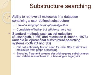 Substructure searching
• Ability to retrieve all molecules in a database
containing a user-defined substructure
• Use of a subgraph isomorphism algorithm
• Completely effective, but efficiency very low
• Standard methods such as set reduction
(Sussenguth, 1965) and relaxation (Ullmann, 1976)
underlie all operational substructure searching
systems (both 2D and 3D)
• Still not sufficiently fast so need for initial filter to eliminate
molecules from graph processing
• Encoding fragment screens describing query substructures
and database structures in a bit-string or fingerprint
 