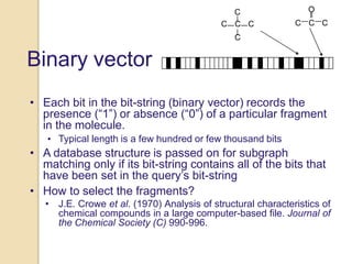 Binary vector
C
C C C
C
O
C C C
• Each bit in the bit-string (binary vector) records the
presence (“1”) or absence (“0”) of a particular fragment
in the molecule.
• Typical length is a few hundred or few thousand bits
• A database structure is passed on for subgraph
matching only if its bit-string contains all of the bits that
have been set in the query’s bit-string
• How to select the fragments?
• J.E. Crowe et al. (1970) Analysis of structural characteristics of
chemical compounds in a large computer-based file. Journal of
the Chemical Society (C) 990-996.
 