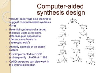 Computer-aided
synthesis design
• Vleduts’ paper was also the first to
suggest computer-aided synthesis
design
• Potential syntheses of a target
molecule using a reactions
database plus appropriate
inference mechanisms
(“retrosynthesis”)
• An early example of an expert
system
• First implemented in OCSS
(subsequently LHASA) in 1969
• CASD programs can also work in
the synthetic direction
 
