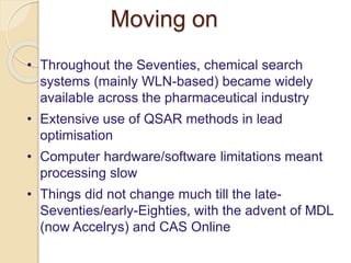 Moving on
• Throughout the Seventies, chemical search
systems (mainly WLN-based) became widely
available across the pharmaceutical industry
• Extensive use of QSAR methods in lead
optimisation
• Computer hardware/software limitations meant
processing slow
• Things did not change much till the late-
Seventies/early-Eighties, with the advent of MDL
(now Accelrys) and CAS Online
 