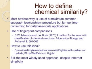How to define
chemical similarity?
• Most obvious way is use of a maximum common
subgraph isomorphism procedure but far too time-
consuming for database-scale applications
• Use of fingerprint comparisons
• G.W. Adamson and J.A. Bush (1973) A method for the automatic
classification of chemical structures, Information Storage and
Retrieval, 9, 561-568
• How to use this idea?
• Operational implementations from mid-Eighties with systems at
Lederle, Pfizer/Sheffield and Upjohn
• Still the most widely used approach, despite inherent
simplicity
 