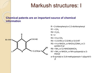 Markush structures: I
Chemical patents are an important source of chemical
information
R = 2-chlorophenyl or 2,3-dichlorophenyl
R1 = CH3
R2 = C2H5
N = 2
R3 = H or CH3
R4 = C-O-R5 or C-S-R6 or S-O-R7
R5 = H or NHCH3 or NHCH2CONH2 or 2-
pyridon-5-yl
R6 = NH2 or C(=NHCN)NHCH3
R7 = NH2 or NHCH3 or NH-cyclopentyl or 2-
thienyl
or 8-quinolyl or 2-(4-methypiperazin-1-yl)pyrid-5-
yl
 