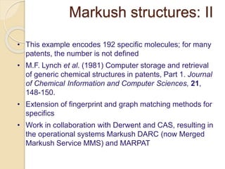 Markush structures: II
• This example encodes 192 specific molecules; for many
patents, the number is not defined
• M.F. Lynch et al. (1981) Computer storage and retrieval
of generic chemical structures in patents, Part 1. Journal
of Chemical Information and Computer Sciences, 21,
148-150.
• Extension of fingerprint and graph matching methods for
specifics
• Work in collaboration with Derwent and CAS, resulting in
the operational systems Markush DARC (now Merged
Markush Service MMS) and MARPAT
 