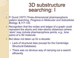 3D substructure
searching: I
• P. Gund (1977) Three-dimensional pharmacophoric
pattern searching, Progress in Molecular and Subcellular
Biology, 5,117-143
• Recognition that the nodes and edges of a graph could
represent the atoms and inter-atomic distances (where
‘atom’ may include pharmacophore points, e.g., lone
pairs) of a 3D molecule
• But ideas not taken up for a decade:
• Lack of structural data (except for the Cambridge
Structural Database)
• There was no obvious way of carrying out a search
efficiently
 