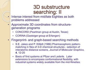 3D substructure
searching: II
• Intense interest from mid/late Eighties as both
problems addressed
• Approximate 3D coordinates from structure-
generation programs
• CONCORD (Pearlman group at Austin, Texas)
• CORINA (Gasteiger group at Erlangen)
• Fingerprint- and graph-based searching methods
• S.E. Jakes and P. Willett (1986) Pharmacophoric pattern-
matching in files of 3-D chemical structures - selection of
interatomic distance screens, Journal of Molecular Graphics,
4, 12-20
• Basis of first systems at Pfizer and Lederle. Later
extensions to encompass conformational flexibility, with
industrial systems widely available from the mid-Nineties.
 