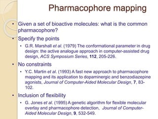 Pharmacophore mapping
• Given a set of bioactive molecules: what is the common
pharmacophore?
• Specify the points
• G.R. Marshall et al. (1979) The conformational parameter in drug
design: the active analogue approach in computer-assisted drug
design, ACS Symposium Series, 112, 205-226.
• No constraints
• Y.C. Martin et al. (1993) A fast new approach to pharmacophore
mapping and its application to dopaminergic and benzodiazepine
agonists, Journal of Computer-Aided Molecular Design, 7, 83-
102.
• Inclusion of flexibility
• G. Jones et al. (1995) A genetic algorithm for flexible molecular
overlay and pharmacophore detection, Journal of Computer-
Aided Molecular Design, 9, 532-549.
 