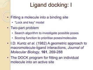 Ligand docking: I
• Fitting a molecule into a binding site
• “Lock and key” model
• Two-part problem
• Search algorithm to investigate possible poses
• Scoring function to prioritise poses/molecules
• I.D. Kuntz et al. (1982) A geometric approach to
macromolecule-ligand interactions, Journal of
Molecular Biology, 161, 269-288
• The DOCK program for fitting an individual
molecule into an active site
 