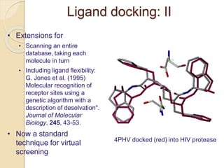 Ligand docking: II
• Extensions for
• Scanning an entire
database, taking each
molecule in turn
• Including ligand flexibility:
G. Jones et al. (1995)
Molecular recognition of
receptor sites using a
genetic algorithm with a
description of desolvation".
Journal of Molecular
Biology, 245, 43-53.
• Now a standard
technique for virtual
screening
4PHV docked (red) into HIV protease
 