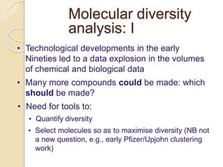 Molecular diversity
analysis: I
• Technological developments in the early
Nineties led to a data explosion in the volumes
of chemical and biological data
• Many more compounds could be made: which
should be made?
• Need for tools to:
• Quantify diversity
• Select molecules so as to maximise diversity (NB not
a new question, e.g., early Pfizer/Upjohn clustering
work)
 