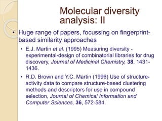 Molecular diversity
analysis: II
• Huge range of papers, focussing on fingerprint-
based similarity approaches
• E.J. Martin et al. (1995) Measuring diversity -
experimental-design of combinatorial libraries for drug
discovery, Journal of Medicinal Chemistry, 38, 1431-
1436.
• R.D. Brown and Y.C. Martin (1996) Use of structure-
activity data to compare structure-based clustering
methods and descriptors for use in compound
selection, Journal of Chemical Information and
Computer Sciences, 36, 572-584.
 