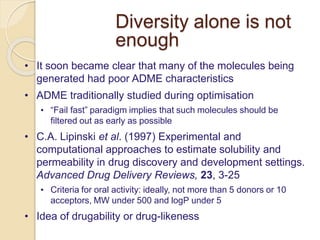 Diversity alone is not
enough
• It soon became clear that many of the molecules being
generated had poor ADME characteristics
• ADME traditionally studied during optimisation
• “Fail fast” paradigm implies that such molecules should be
filtered out as early as possible
• C.A. Lipinski et al. (1997) Experimental and
computational approaches to estimate solubility and
permeability in drug discovery and development settings.
Advanced Drug Delivery Reviews, 23, 3-25
• Criteria for oral activity: ideally, not more than 5 donors or 10
acceptors, MW under 500 and logP under 5
• Idea of drugability or drug-likeness
 