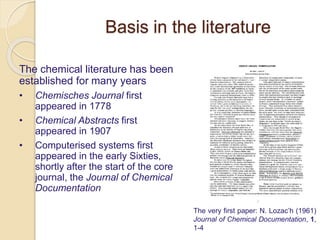 The chemical literature has been
established for many years
• Chemisches Journal first
appeared in 1778
• Chemical Abstracts first
appeared in 1907
• Computerised systems first
appeared in the early Sixties,
shortly after the start of the core
journal, the Journal of Chemical
Documentation
The very first paper: N. Lozac’h (1961)
Journal of Chemical Documentation, 1,
1-4
Basis in the literature
 