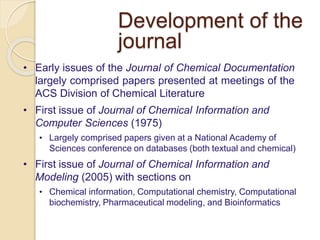 Development of the
journal
• Early issues of the Journal of Chemical Documentation
largely comprised papers presented at meetings of the
ACS Division of Chemical Literature
• First issue of Journal of Chemical Information and
Computer Sciences (1975)
• Largely comprised papers given at a National Academy of
Sciences conference on databases (both textual and chemical)
• First issue of Journal of Chemical Information and
Modeling (2005) with sections on
• Chemical information, Computational chemistry, Computational
biochemistry, Pharmaceutical modeling, and Bioinformatics
 