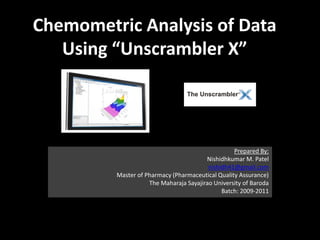 Chemometric Analysis of Data
   Using “Unscrambler X”




                                                  Prepared By:
                                        Nishidhkumar M. Patel
                                         nishidh41@gmail.com
         Master of Pharmacy (Pharmaceutical Quality Assurance)
                    The Maharaja Sayajirao University of Baroda
                                              Batch: 2009-2011
 