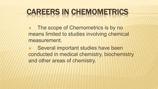 CAREERS IN CHEMOMETRICS
 The scope of Chemometrics is by no
means limited to studies involving chemical
measurement.
 Several important studies have been
conducted in medical chemistry, biochemistry
and other areas of chemistry.
 
