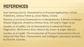 REFERENCES
Kurt Varmuza (2012). Chemometrics in Practical Applications. InTech
Publishers, Janeza Trdine 9, 51000 Rijeka, Croatia.
Rasmus, et al (2010).Chemometrics in Metabolomics- A Reveiw in Human
Disease Diagnosis. Analytica Chimica Acta, Vol 659(1), Pages 23-33.
Geyden, et al (1986). Use of Chemometrics in Industrial Process
Diagnostics. Michromica Acta, Volume 89, Isuue 1-6 pages 369-377.
Gurden, et al (1998). The Introduction of Process Chemometrics into an
Industrial Pilot Plant. Chemometric and Intelligent Laboratory Systems
by Elsevier Journals.
 