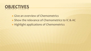 OBJECTIVES
 Give an overview of Chemometrics
 Show the relevance of Chemometrics to IC & AC
 Highlight applications of Chemometrics
 