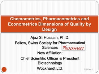 Ajaz S. Hussain, Ph.D.
Fellow, Swiss Society for Pharmaceutical
Sciences
New Affiliation:
Chief Scientific Officer & President
Biotechnology
Wockhardt Ltd.
Chemometrics, Pharmacometrics and
Econometrics Dimensions of Quality by
Design
5/25/20121
 