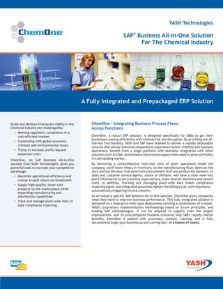 YASH Technologies

                                                                       SAP® Business All-in-One Solution
                                                                             For The Chemical Industry




                                              A Fully Integrated and Prepackaged ERP Solution


Small and Medium Enterprises (SMEs) in the       ChemOne - Integrating Business Process Flows
Chemical industry are challenged by:             Across Functions
  • Meeting regulatory compliance in a
    cost-efficient manner                        ChemOne, a robust ERP solution, is designed specifically for SMEs to get their
                                                 businesses running efficiently with minimal risk and disruption. By providing out-of-
  • Contending with global economic              the-box functionality, YASH and SAP have teamed to deliver a rapidly deployable
    climates and environmental issues
                                                 solution that allows chemical companies to experience better visibility into business
  • Trying to increase profits beyond            operations, benefit from a single platform with seamless integration with other
    expansion costs                              solutions such as CRM, and enhance the process support they need to grow profitably
ChemOne, an SAP Business All-in-One              in a demanding market.
solution from YASH Technologies, gives you       By delivering a comprehensive real-time view of plant operations inside the
powerful tools to increase your competitive      company, you'll know what's in inventory, on the manufacturing floor, down on the
advantage:                                       dock and out the door. Everyone from procurement staff and production planners, to
  • Maximize operational efficiency and          sales and customer service agents, onsite or offshore, will have a clear view into
     realize a rapid return-on-investment        plant information to set customer expectations, make smarter decisions and control
                                                 costs. In addition, tracking and managing plant-wide data makes compliance
  • Supply high-quality, lower-cost              reporting easier, and integrated processes tighten the billing cycle, with shipments
     products to the marketplace while           automatically triggering invoice creation.
     expanding manufacturing and
     distribution capabilities                   As an industry specific SAP Business All-in-One solution, ChemOne gives companies
  • Track and manage plant-wide data to          what they need to improve business performance. This fully integrated solution is
                                                 delivered on a fixed price with rapid deployment utilizing a combination of S-Imple,
     ease compliance reporting
                                                 YASH's proprietary implementation methodology based on Scrum principles, and
                                                 leading SAP methodologies. It can be adapted to support even the largest
                                                 organizations, and its preconfigured business scenarios help SMEs rapidly realize
                                                 benefits. ChemOne is packed with processes, content, training, and is fully
                                                 documented to get your business up and running fast - in a matter of weeks.
 