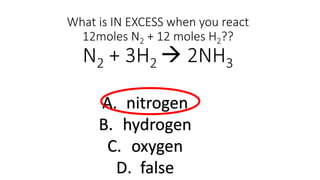 What is IN EXCESS when you react
12moles N2 + 12 moles H2??
N2 + 3H2  2NH3
A. nitrogen
B. hydrogen
C. oxygen
D. false
 