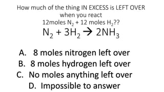 How much of the thing IN EXCESS is LEFT OVER
when you react
12moles N2 + 12 moles H2??
N2 + 3H2  2NH3
A. 8 moles nitrogen left over
B. 8 moles hydrogen left over
C. No moles anything left over
D. Impossible to answer
 