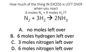 How much of the thing IN EXCESS is LEFT OVER
when you react
6 moles N2 + 9 moles H2??
N2 + 3H2  2NH3
A. no moles left over
B. 6 moles hydrogen left over
C. 3 moles nitrogen left over
D. 6 moles nitrogen left over
 