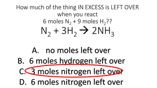 How much of the thing IN EXCESS is LEFT OVER
when you react
6 moles N2 + 9 moles H2??
N2 + 3H2  2NH3
A. no moles left over
B. 6 moles hydrogen left over
C. 3 moles nitrogen left over
D. 6 moles nitrogen left over
 
