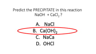 Predict the PRECIPITATE in this reaction
NaOH + CaCl2 ?
A. NaCl
B. Ca(OH)2
C. NaCa
D. OHCl
 