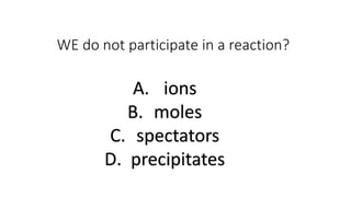 WE do not participate in a reaction?
A. ions
B. moles
C. spectators
D. precipitates
 