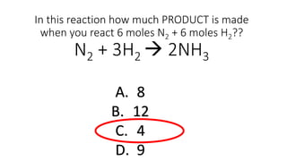 In this reaction how much PRODUCT is made
when you react 6 moles N2 + 6 moles H2??
N2 + 3H2  2NH3
A. 8
B. 12
C. 4
D. 9
 