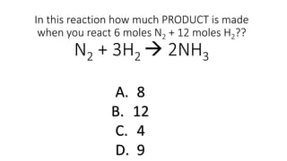 In this reaction how much PRODUCT is made
when you react 6 moles N2 + 12 moles H2??
N2 + 3H2  2NH3
A. 8
B. 12
C. 4
D. 9
 